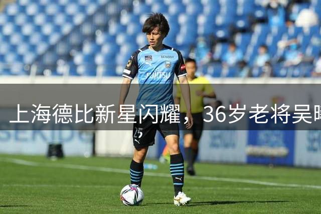 上海德比新星闪耀，36岁老将吴曦仍扛申花大旗