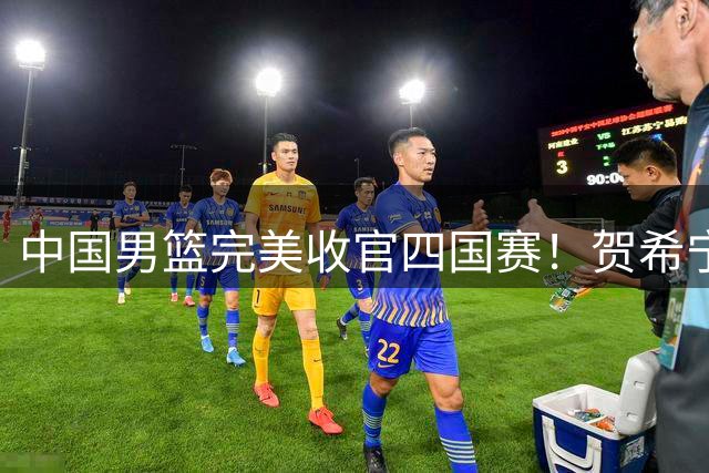 中国男篮完美收官四国赛！贺希宁25分率队双杀喀麦隆豪取三连胜
