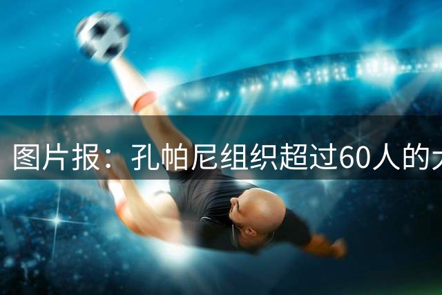 图片报：孔帕尼组织超过60人的大型训练课，其中仅6名一线队球员
