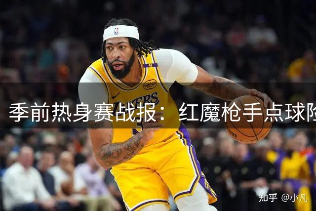 季前热身赛战报：红魔枪手点球险胜 皇马延续不败金身