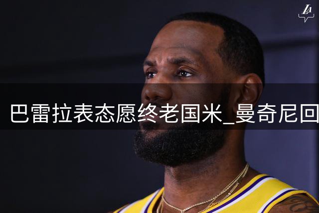 巴雷拉表态愿终老国米 曼奇尼回归引发期待