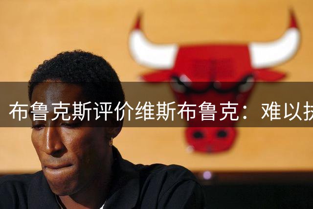 布鲁克斯评价维斯布鲁克：难以执教的全能型控卫特质引发联盟热议