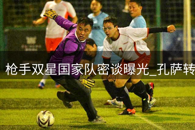 枪手双星国家队密谈曝光 孔萨转会暗藏关键推手