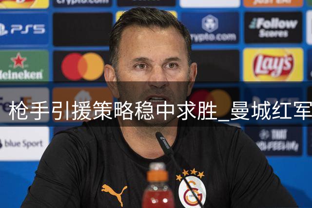 枪手引援策略稳中求胜 曼城红军迟滞暴露隐忧