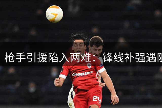 枪手引援陷入两难：锋线补强遇阻 防线目标遭维拉天价阻拦