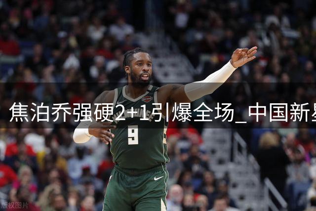 焦泊乔强硬2+1引爆全场 中国新星内线统治力尽显