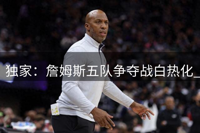 独家：詹姆斯五队争夺战白热化 底薪加盟或改写联盟格局