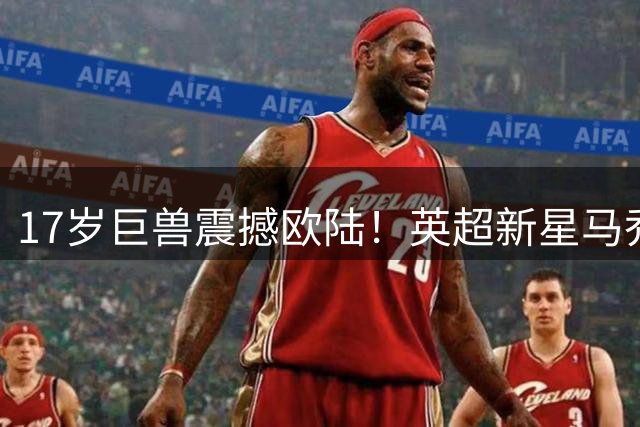 17岁巨兽震撼欧陆！英超新星马乔首秀破门创纪录