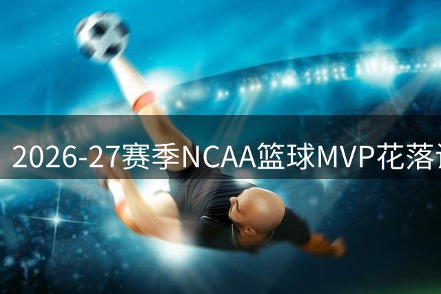 2026-27赛季NCAA篮球MVP花落谁家？冠军争夺悬念升级