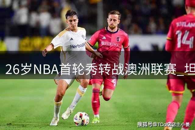 26岁NBA首轮秀转战澳洲联赛 坦言此举为最佳选择