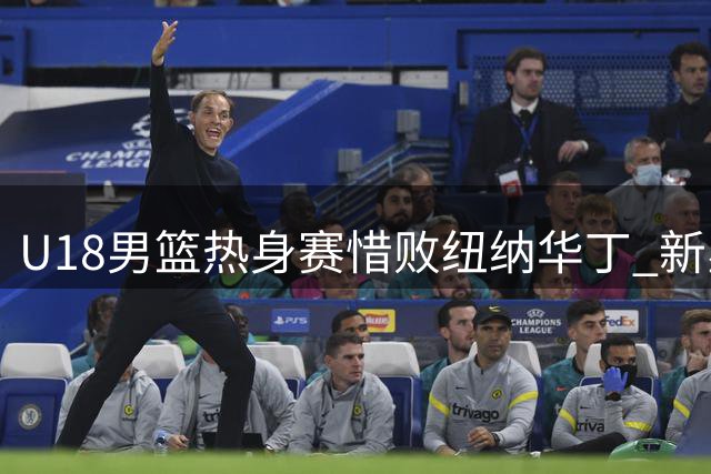 U18男篮热身赛惜败纽纳华丁 新星张子一独揽19分难挽败局